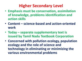 Higher Secondary Level
• Emphasis must be conservation, assimilation
of knowledge, problems identification and
action skills
• Content – science-based and action-oriented
work
• Today – separate supplementary text is
issued by Tamil Nadu Textbook Corporation
• Concerned with pollution ecology, population
ecology and the role of science and
technology in eliminating or minimizing the
various environmental problems
 