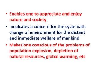 • Enables one to appreciate and enjoy
nature and society
• Inculcates a concern for the systematic
change of environment for the distant
and immediate welfare of mankind
• Makes one conscious of the problems of
population explosion, depletion of
natural resources, global warming, etc
 