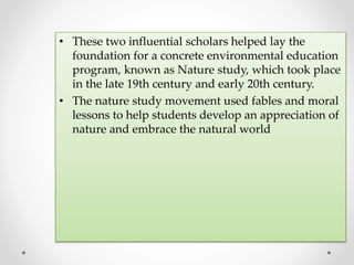 • These two influential scholars helped lay the
foundation for a concrete environmental education
program, known as Nature study, which took place
in the late 19th century and early 20th century.
• The nature study movement used fables and moral
lessons to help students develop an appreciation of
nature and embrace the natural world
 