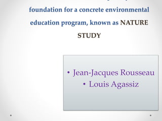 foundation for a concrete environmental
education program, known as NATURE
STUDY
• Jean-Jacques Rousseau
• Louis Agassiz
 