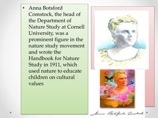 • Anna Botsford
Comstock, the head of
the Department of
Nature Study at Cornell
University, was a
prominent figure in the
nature study movement
and wrote the
Handbook for Nature
Study in 1911, which
used nature to educate
children on cultural
values
 