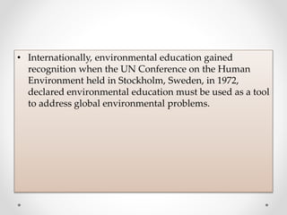 • Internationally, environmental education gained
recognition when the UN Conference on the Human
Environment held in Stockholm, Sweden, in 1972,
declared environmental education must be used as a tool
to address global environmental problems.
 