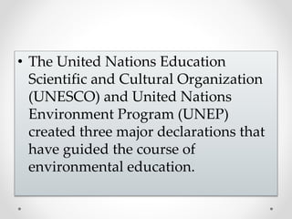 • The United Nations Education
Scientific and Cultural Organization
(UNESCO) and United Nations
Environment Program (UNEP)
created three major declarations that
have guided the course of
environmental education.
 