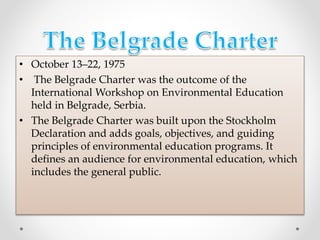 • October 13–22, 1975
• The Belgrade Charter was the outcome of the
International Workshop on Environmental Education
held in Belgrade, Serbia.
• The Belgrade Charter was built upon the Stockholm
Declaration and adds goals, objectives, and guiding
principles of environmental education programs. It
defines an audience for environmental education, which
includes the general public.
 