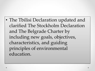• The Tbilisi Declaration updated and
clarified The Stockholm Declaration
and The Belgrade Charter by
including new goals, objectives,
characteristics, and guiding
principles of environmental
education.
 