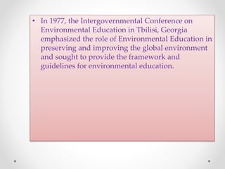 • In 1977, the Intergovernmental Conference on
Environmental Education in Tbilisi, Georgia
emphasized the role of Environmental Education in
preserving and improving the global environment
and sought to provide the framework and
guidelines for environmental education.
 