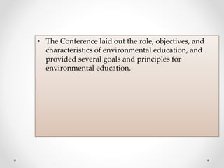• The Conference laid out the role, objectives, and
characteristics of environmental education, and
provided several goals and principles for
environmental education.
 