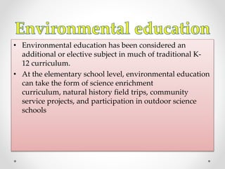 • Environmental education has been considered an
additional or elective subject in much of traditional K-
12 curriculum.
• At the elementary school level, environmental education
can take the form of science enrichment
curriculum, natural history field trips, community
service projects, and participation in outdoor science
schools
 