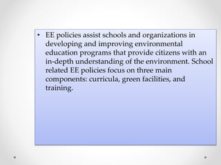 • EE policies assist schools and organizations in
developing and improving environmental
education programs that provide citizens with an
in-depth understanding of the environment. School
related EE policies focus on three main
components: curricula, green facilities, and
training.
 