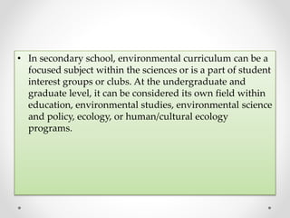 • In secondary school, environmental curriculum can be a
focused subject within the sciences or is a part of student
interest groups or clubs. At the undergraduate and
graduate level, it can be considered its own field within
education, environmental studies, environmental science
and policy, ecology, or human/cultural ecology
programs.
 