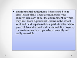 • Environmental education is not restricted to in-
class lesson plans. There are numerous ways
children can learn about the environment in which
they live. From experiential lessons in the school
yard and field trips to national parks to after-school
green clubs and school wide sustainability projects,
the environment is a topic which is readily and
easily accessible
 