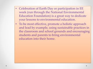 • Celebration of Earth Day or participation in EE
week (run through the National Environmental
Education Foundation) is a great way to dedicate
your lessons to environmental education.
• To be most effective, promote a holistic approach
and lead by example, using sustainable practices in
the classroom and school grounds and encouraging
students and parents to bring environmental
education into their home.
 