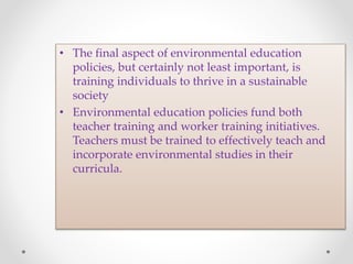 • The final aspect of environmental education
policies, but certainly not least important, is
training individuals to thrive in a sustainable
society
• Environmental education policies fund both
teacher training and worker training initiatives.
Teachers must be trained to effectively teach and
incorporate environmental studies in their
curricula.
 