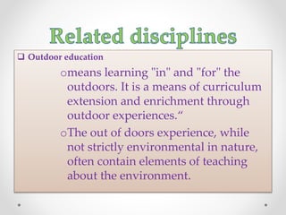  Outdoor education
omeans learning "in" and "for" the
outdoors. It is a means of curriculum
extension and enrichment through
outdoor experiences.“
oThe out of doors experience, while
not strictly environmental in nature,
often contain elements of teaching
about the environment.
 