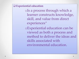  Experiential education
oIs a process through which a
learner constructs knowledge,
skill, and value from direct
experiences“
oExperiential education can be
viewed as both a process and
method to deliver the ideas and
skills associated with
environmental education.
 
