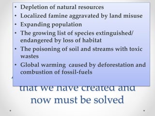 Are just few of the problems
that we have created and
now must be solved
• Depletion of natural resources
• Localized famine aggravated by land misuse
• Expanding population
• The growing list of species extinguished/
endangered by loss of habitat
• The poisoning of soil and streams with toxic
wastes
• Global warming caused by deforestation and
combustion of fossil-fuels
 