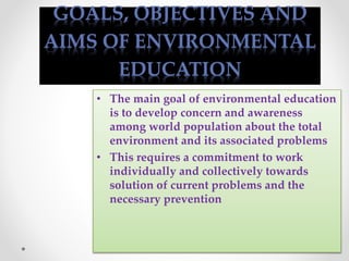 GOALS, OBJECTIVES AND
AIMS OF ENVIRONMENTAL
EDUCATION
• The main goal of environmental education
is to develop concern and awareness
among world population about the total
environment and its associated problems
• This requires a commitment to work
individually and collectively towards
solution of current problems and the
necessary prevention
 