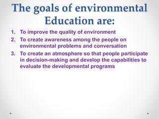 The goals of environmental
Education are:
1. To improve the quality of environment
2. To create awareness among the people on
environmental problems and conversation
3. To create an atmosphere so that people participate
in decision-making and develop the capabilities to
evaluate the developmental programs
 