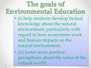 • (i) help students develop factual
knowledge about the natural
environment, particularly with
regard to how ecosystems work
and human impacts on the
natural environment;
• (ii) foster more positive
perceptions about the value of the
natural world;
 