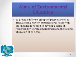 • To provide different groups of people as well as
graduates in a variety of professional fields with
the knowledge needed to develop a sense of
responsibility toward environment and the rational
utilization of its riches
Aims of Environmental
Education
 