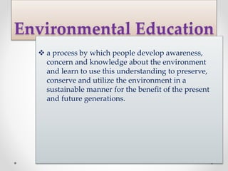 Environmental Education
 a process by which people develop awareness,
concern and knowledge about the environment
and learn to use this understanding to preserve,
conserve and utilize the environment in a
sustainable manner for the benefit of the present
and future generations.
 