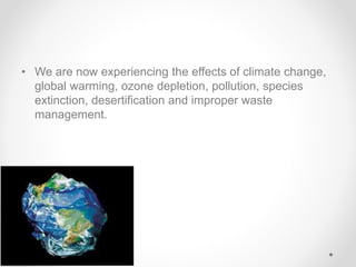 • We are now experiencing the effects of climate change,
global warming, ozone depletion, pollution, species
extinction, desertification and improper waste
management.
 