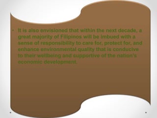 • It is also envisioned that within the next decade, a
great majority of Filipinos will be imbued with a
sense of responsibility to care for, protect for, and
enhance environmental quality that is conducive
to their wellbeing and supportive of the nation’s
economic development.
 