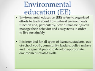 Environmental
education (EE)
• Environmental education (EE) refers to organized
efforts to teach about how natural environments
function and, particularly, how human beings can
manage their behavior and ecosystems in order
to live sustainably.
• It is intended for all types of learners, students, out-
of-school youth, community leaders, policy makers
and the general public to develop appropriate
environment-related skills
 