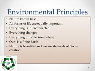 Environmental Principles
• Nature knows best
• All forms of life are equally important
• Everything is interconnected
• Everything changes
• Everything must go somewhere
• Ours is a finite Earth
• Nature is beautiful and we are stewards of God’s
creation
 