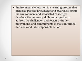  Environmental education is a learning process that
increases peoples knowledge and awareness about
the environment and associated challenges,
develops the necessary skills and expertise to
address the challenges, and fosters attitudes,
motivations, and commitments to make informed
decisions and take responsible action
 