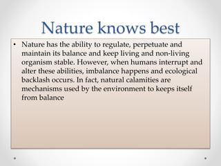 Nature knows best
• Nature has the ability to regulate, perpetuate and
maintain its balance and keep living and non-living
organism stable. However, when humans interrupt and
alter these abilities, imbalance happens and ecological
backlash occurs. In fact, natural calamities are
mechanisms used by the environment to keeps itself
from balance
 