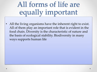 All forms of life are
equally important
• All the living organisms have the inherent right to exist.
All of them play an important role that is evident in the
food chain. Diversity is the characteristic of nature and
the basis of ecological stability. Biodiversity in many
ways supports human life
 