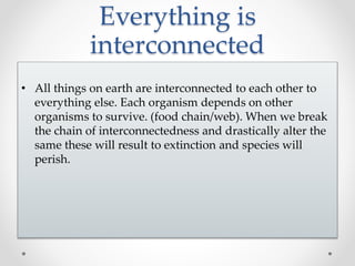 Everything is
interconnected
• All things on earth are interconnected to each other to
everything else. Each organism depends on other
organisms to survive. (food chain/web). When we break
the chain of interconnectedness and drastically alter the
same these will result to extinction and species will
perish.
 