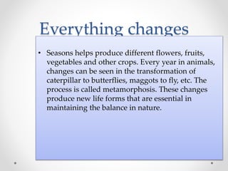 Everything changes
• Seasons helps produce different flowers, fruits,
vegetables and other crops. Every year in animals,
changes can be seen in the transformation of
caterpillar to butterflies, maggots to fly, etc. The
process is called metamorphosis. These changes
produce new life forms that are essential in
maintaining the balance in nature.
 