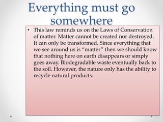 Everything must go
somewhere
• This law reminds us on the Laws of Conservation
of matter. Matter cannot be created nor destroyed.
It can only be transformed. Since everything that
we see around us is “matter” then we should know
that nothing here on earth disappears or simply
goes away. Biodegradable waste eventually back to
the soil. However, the nature only has the ability to
recycle natural products.
 