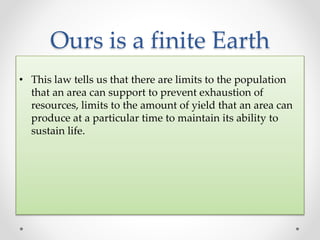 Ours is a finite Earth
• This law tells us that there are limits to the population
that an area can support to prevent exhaustion of
resources, limits to the amount of yield that an area can
produce at a particular time to maintain its ability to
sustain life.
 