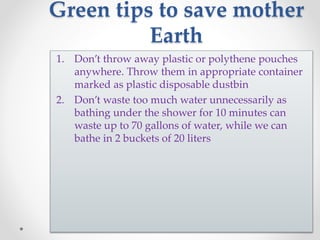 Green tips to save mother
Earth
1. Don’t throw away plastic or polythene pouches
anywhere. Throw them in appropriate container
marked as plastic disposable dustbin
2. Don’t waste too much water unnecessarily as
bathing under the shower for 10 minutes can
waste up to 70 gallons of water, while we can
bathe in 2 buckets of 20 liters
 