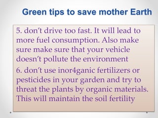 5. don’t drive too fast. It will lead to
more fuel consumption. Also make
sure make sure that your vehicle
doesn’t pollute the environment
6. don’t use inor4ganic fertilizers or
pesticides in your garden and try to
threat the plants by organic materials.
This will maintain the soil fertility
Green tips to save mother Earth
 