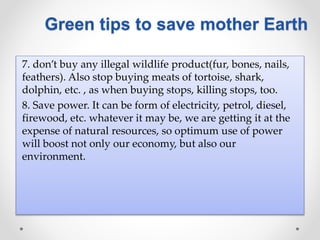 7. don’t buy any illegal wildlife product(fur, bones, nails,
feathers). Also stop buying meats of tortoise, shark,
dolphin, etc. , as when buying stops, killing stops, too.
8. Save power. It can be form of electricity, petrol, diesel,
firewood, etc. whatever it may be, we are getting it at the
expense of natural resources, so optimum use of power
will boost not only our economy, but also our
environment.
Green tips to save mother Earth
 