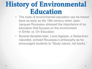 • The roots of environmental education can be traced
back as early as the 18th century when Jean-
Jacques Rousseau stressed the importance of an
education that focuses on the environment
in Emile: or, On Education
• Several decades later, Louis Agassiz, a Swiss-born
naturalist, echoed Rousseau’s philosophy as he
encouraged students to “Study nature, not books.”
 