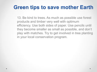 13. Be kind to trees. As much as possible use forest
products and timber very well with optimum
efficiency. Use both sides of paper. Use pencils until
they become smaller as small as possible, and don’t
play with matches. Try to get involved in tree planting
in your local conservation program.
Green tips to save mother Earth
 