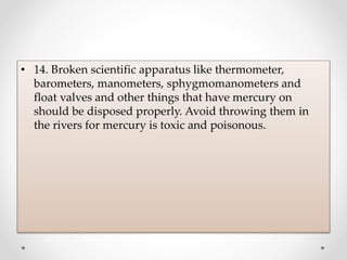 • 14. Broken scientific apparatus like thermometer,
barometers, manometers, sphygmomanometers and
float valves and other things that have mercury on
should be disposed properly. Avoid throwing them in
the rivers for mercury is toxic and poisonous.
 