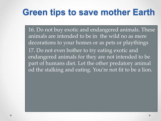 16. Do not buy exotic and endangered animals. These
animals are intended to be in the wild no as mere
decorations to your homes or as pets or playthings
17. Do not even bother to try eating exotic and
endangered animals for they are not intended to be
part of humans diet. Let the other predatory animal
od the stalking and eating. You’re not fit to be a lion.
Green tips to save mother Earth
 