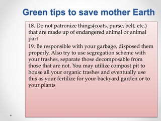18. Do not patronize things(coats, purse, belt, etc.)
that are made up of endangered animal or animal
part
19. Be responsible with your garbage, disposed them
properly. Also try to use segregation scheme with
your trashes, separate those decomposable from
those that are not. You may utilize compost pit to
house all your organic trashes and eventually use
this as your fertilize for your backyard garden or to
your plants
Green tips to save mother Earth
 