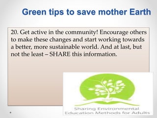 20. Get active in the community! Encourage others
to make these changes and start working towards
a better, more sustainable world. And at last, but
not the least – SHARE this information.
Green tips to save mother Earth
 
