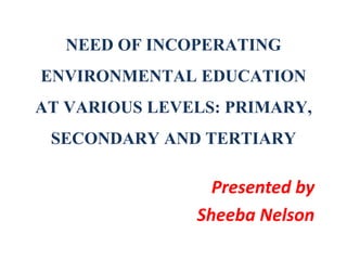 NEED OF INCOPERATING
ENVIRONMENTAL EDUCATION
AT VARIOUS LEVELS: PRIMARY,
SECONDARY AND TERTIARY
Presented by
Sheeba Nelson
 