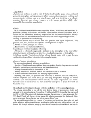 Air pollution
Definition air pollution is said to exist if the levels of harmful gases, solids, or liquid
present in atmosphere are high enough to affect humans, other organisms, buildings and
monuments etc. pollution may have natural causes such as a forest fire or a volcanic
eruption. However, our primary concern is with human activities, which today
responsible for most of the air pollution.
Causes
The air pollutants broadly fall into two categories: primary air pollutant and secondary air
pollutants. Primary air pollutants are harmful chemicals that are directly released from a
source into the atmosphere. Secondary air pollutants are also harmful chemical, but they
are produced in the atmosphere from chemical reactions involving primary pollutants.
Primary air pollutants include following:
1.Particulate matter, which include both solid particles and liquid suspensions. Soil
particles, soot, lead, asbestos and sulphuric acid droplets are examples.
2. Oxides of carbon, nitrogen and sulphur.
3. Hydrocarbons like methane and benzene.
Secondary air pollutant include the following:
1. Ozone: it is a form of oxygen and a pollutant in the troposphere or the layer of the
atmosphere closet to the earth’s surface. It is a beneficial component of stratosphere.
2. Sulphur trioxide: This is formed when sulphur dioxide reacts with oxygen. In .turn
sulphur trioxide combines with water to form sulphuric acid.
Causes of outdoor air pollution
The sources of outdoor air pollution are as follows:
1.Burning of fossil fules in automobiles, domestic cooking, heating, in power stations and
industries (primarily the chemical, metal and paper industries).
2.Mining activities leading to dust as well as fire.
3.burning nuclear fuel, biofules, tropical rain forest and waste of all kinds.
4. Natural emissions from animal and decaying organic matter.
Temporary, but severe, air pollution can occur due to disasters, such as earthquakes,
volcanic eruptions, dust storm, toxic gas leaks (e.g. Bhopal Gas tragedy) and armed
conflicts. Even festivals (Diwali with its crackers) can create air pollution. Dust storms
typically occur in desert areas and from there they can spread to places thousands of
kilometer away.
Role of auto mobiles in creating air pollution and other environmental problems
The private automobile is one of the most desired items of consumption today and
demand for it seems insatiable. From about 50 millions in 1950, the number has increased
to 530 in 2002. The automobile industry dominate the economy of many countries. The
U.S. has 25% of all the cars in the world. Developing countries like India and china
actively promote the production and private ownership of cars.
The automobiles contribute to a range of environmental problems: increasing air and
noise pollution, adding to solid waste, accelerating global warming, taking a heavy toll on
human life through accidents, using up natural non- renewal resources like oil and metals
 