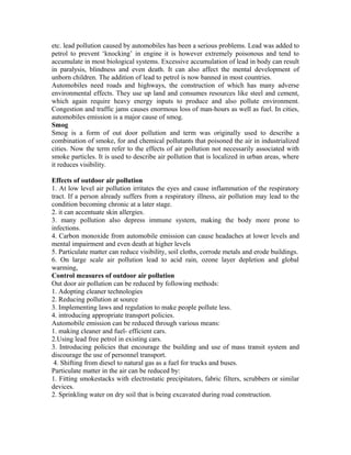 etc. lead pollution caused by automobiles has been a serious problems. Lead was added to
petrol to prevent ‘knocking’ in engine it is however extremely poisonous and tend to
accumulate in most biological systems. Excessive accumulation of lead in body can result
in paralysis, blindness and even death. It can also affect the mental development of
unborn children. The addition of lead to petrol is now banned in most countries.
Automobiles need roads and highways, the construction of which has many adverse
environmental effects. They use up land and consumes resources like steel and cement,
which again require heavy energy inputs to produce and also pollute environment.
Congestion and traffic jams causes enormous loss of man-hours as well as fuel. In cities,
automobiles emission is a major cause of smog.
Smog
Smog is a form of out door pollution and term was originally used to describe a
combination of smoke, for and chemical pollutants that poisoned the air in industrialized
cities. Now the term refer to the effects of air pollution not necessarily associated with
smoke particles. It is used to describe air pollution that is localized in urban areas, where
it reduces visibility.
Effects of outdoor air pollution
1. At low level air pollution irritates the eyes and cause inflammation of the respiratory
tract. If a person already suffers from a respiratory illness, air pollution may lead to the
condition becoming chronic at a later stage.
2. it can accentuate skin allergies.
3. many pollution also depress immune system, making the body more prone to
infections.
4. Carbon monoxide from automobile emission can cause headaches at lower levels and
mental impairment and even death at higher levels
5. Particulate matter can reduce visibility, soil cloths, corrode metals and erode buildings.
6. On large scale air pollution lead to acid rain, ozone layer depletion and global
warming,
Control measures of outdoor air pollution
Out door air pollution can be reduced by following methods:
1. Adopting cleaner technologies
2. Reducing pollution at source
3. Implementing laws and regulation to make people pollute less.
4. introducing appropriate transport policies.
Automobile emission can be reduced through various means:
1. making cleaner and fuel- efficient cars.
2.Using lead free petrol in existing cars.
3. Introducing policies that encourage the building and use of mass transit system and
discourage the use of personnel transport.
4. Shifting from diesel to natural gas as a fuel for trucks and buses.
Particulate matter in the air can be reduced by:
1. Fitting smokestacks with electrostatic precipitators, fabric filters, scrubbers or similar
devices.
2. Sprinkling water on dry soil that is being excavated during road construction.
 