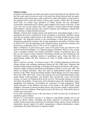 Global warming
Normally, carbon dioxide and other gases that surround the planet let the radiation from
the Sun reach earth, but prevent some of the heat from being reflected back out again.
Without these green house gases, earth would be far colder and largely covered with ice.
The problem comes when the amount of these gases exceed a certain limit. By burning
fossil fuels, we release huge quantities of carbon dioxide into the atmosphere.
Concurrently, deforestation also releases carbon trapped in the tissues of the trees. At the
same time, loss of trees reduces the earth’s capacity to absorb carbon dioxide through
photosynthesis. Natural processes like volcanic eruptions and earthquake- induced fires
also contribute to carbon dioxide emissions.
Methane, released from swamps, human and animal waste and garbage dumps is also a
greenhouse gas and its concentration in the atmosphere is increasing. Similarly, human
activities are causing a rapid increase in the amounts of 30 other greenhouse gases in the
atmosphere. The abnormal increase in the concentration of these gases lead to higher
temperatures and global warming. The average temperatures around the world have risen
by about 0.5ºC since the beginning of the twentieth century. If emissions continue at the
current rate, a temperature rise of 1.5ºC to 4.5 ºC is likely by 2030.
Major contributors of green house gases: most of the green house gas emission come
from the northern hemisphere. U.S. being the biggest contributor. Russia is also a major
source. European countries also produce substantial amounts of greenhouse gases, but
they are also trying to reduce emissions Developing countries are fast catching up with
developed countries regarding emission of greenhouse gases. Chine and India are
industrializing rapidly and their emissions are likely to double within the next two
decades.
Effects of global warming; an increase of just 1.5ºC in global temperature could cause
changes greater than anything experienced during the last 10000 years. Regional and
seasonal weather pattern will change, with longer warm periods and shorter cold seasons.
Extreme weather conditions like floods and droughts are likely to occur more often. The
effects are already noticeable. There have been an unprecedented number of natural
disasters in the 1990s. during that decade whether related damage was five times greater
than in the 1980s. More such events will accelerate soil erosion and deforestation, which
could disrupt world agriculture and threaten food security.The ocean will become
warmer, its waters will expand and sea levels will rise. The possible melting of ice caps
will add to the problem. Coastal areas will be flooded in places like Netherlands, Egypt,
Bangladesh and Indonesia, necessitating the evacuation of large populations. Small
islands like those of the Maldives and many of the islands in the South Pacific could
disappear. Thousands of animal and plant species will go extinct, unable to adjust quickly
enough to the new conditions. Polar species may be the first to go, followed by those in
coastal zones everywhere.
In nut shell catastrophes awaits in the near future of earth if current rate of emission of
greenhouse gases continue.
Initiative to control global warming: it is unlikely to stop global warming, but we can
reduce its adverse effects. Immediate and drastic reduction of emission are urgently
needed. Energy conservation, promotion of renewable energy sources, cleaner and fewer
automobiles, greater support for public transportation, reduced deforestation, cleaner
technologies and similar measures are urgently needed.
 
