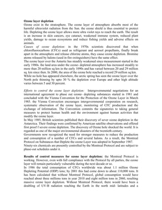 Ozone layer depletion
Ozone exist in the stratosphere. The ozone layer of atmosphere absorbs most of the
harmful ultraviolet radiation from the Sun. the ozone shield is thus essential to protect
life. Depleting the ozone layer allows more ultra violet rays to reach the earth. The result
is an increase in skin cancers, eye cataract, weakened immune system, reduced plant
yields, damage to ocean ecosystems and reduce fishing yields and adverse effects on
animals.
Causes of ozone depletion: in the 1970s scientists discovered that when
chlorofluorocarbons (CFCs) used as refrigerant and aerosol propellants, finally break
apart in the atmosphere and release chlorine atoms, they cause ozone depletion. Bromine
atoms released by halons (used in fire extinguishers) have the same effect.
The ozone layer over the Antartic has steadily weakened since measurement started in the
early 1980s. the land area under the ozone- depleted atmosphere has increased steadily to
more than 20 million sq km in the early 1090s and has varied between 20 and 29 million
sq. km since then. In 2000, the area of the ozone hole reached a record 29 million sq km.
While no hole has appeared elsewhere, the arctic spring has seen the ozone layer over the
North pole thinning by upto 30 % the depletion over Europe and other high altitude
varies between 5 and 30 percent.
Efforts to control the ozone layer depletion: Intergovernmental negotiations for an
international agreement to phase out ozone- depleting substances started in 1981 and
concluded with the Vienna Convention for the Protection of the Ozone Layer in March
1985. the Vienna Convection encourages intergovernmental cooperation on research,
systematic observation of the ozone layer, monitoring of CFC production and the
exchange of information. The Convention commits the signatories to taking general
measures to protect human health and the environment against human activities that
modify the ozone layer.
In May 1985, British scientists published their discovery of sever ozone depletion in the
Antarctica. Their findings were confirmed by American satellite observations and offered
first proof f severe ozone depletion. The discovery of Ozone hole shocked the world. It is
regarded as one of the major environmental disasters of the twentieth century.
Governments now recognized the need for stronger measures to reduce the production
and consumption of a number of CFCs and several halons. As a result, the Montreal
Protocol on Substances that Deplete the ozone Layer was adopted in September 1987.
Ninety-six chemicals are presently controlled by the Montreal Protocol and are subject to
phase-out schedules under it.
Results of control measures for ozone layer depletion: the Montreal Protocol is
working. However, even with full compliance with the Protocol by all parties, the ozone
layer will remain particularly vulnerable during the next decade or so.
In 1986 the total consumption of CFCs worldwide was about 1.1 million Ozone
Depleting Potential (ODP) tons; by 2001 this had come down to about 110,000 tons. It
has been calculated that without Montreal Protocol, global consumption would have
reached about three millions tons in year 2010 and eight million tons in 2060, resulting
massive ozone layer depletion. Without Montreal Protocol, there would have been a
doubling of UV-B radiation reaching the Earth in the north mid- latitudes and a
 